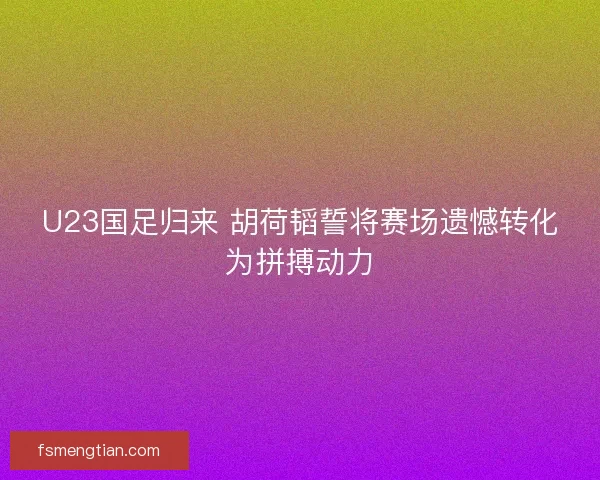 U23国足归来 胡荷韬誓将赛场遗憾转化为拼搏动力
