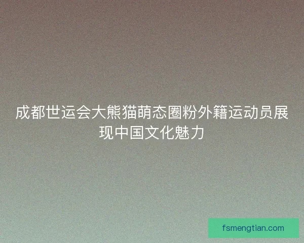 成都世运会大熊猫萌态圈粉外籍运动员展现中国文化魅力
